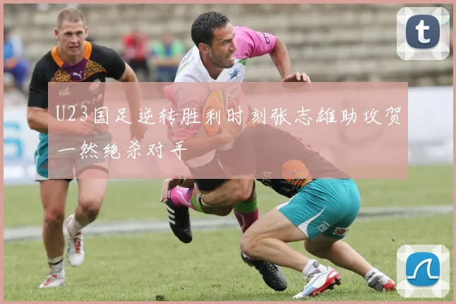 U23国足逆转胜利时刻张志雄助攻贺一然绝杀对手