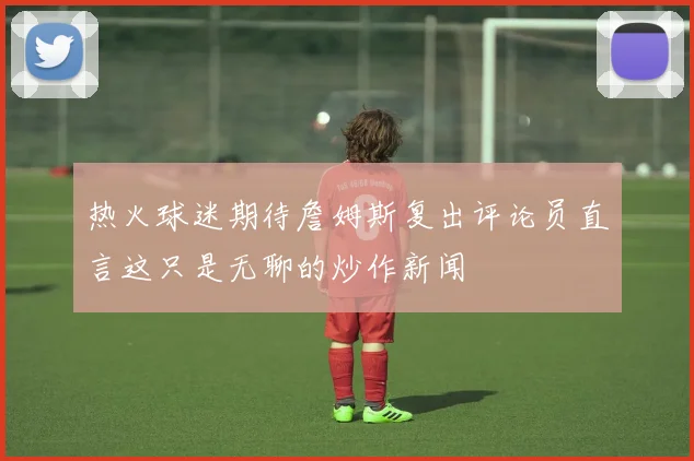 热火球迷期待詹姆斯复出评论员直言这只是无聊的炒作新闻