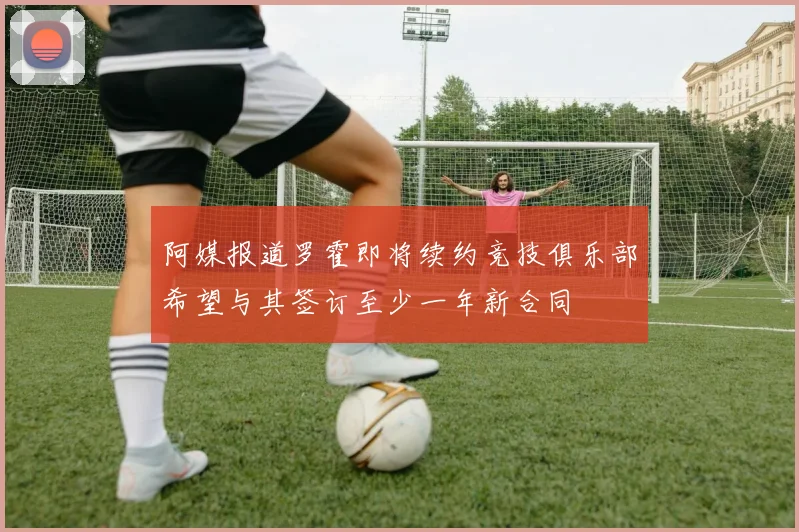 阿媒报道罗霍即将续约竞技俱乐部希望与其签订至少一年新合同