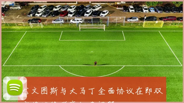 尤文图斯与大马丁全面协议在即双方将继续磋商细节问题