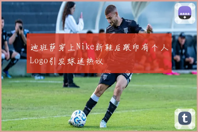 迪班萨穿上Nike新鞋后跟印有个人Logo引发球迷热议