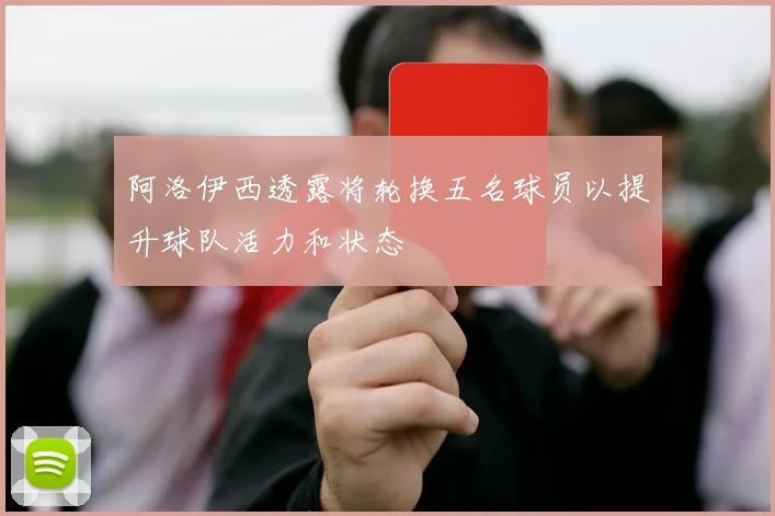 阿洛伊西透露将轮换五名球员以提升球队活力和状态