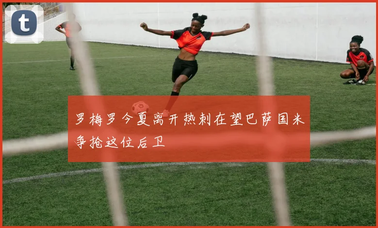 罗梅罗今夏离开热刺在望巴萨国米争抢这位后卫