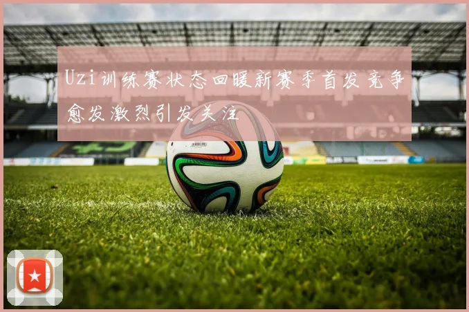 Uzi训练赛状态回暖新赛季首发竞争愈发激烈引发关注