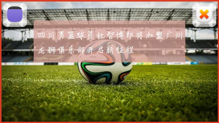 四川男篮球员杜智博即将加盟广州龙狮俱乐部开启新征程
