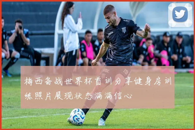 梅西备战世界杯首训分享健身房训练照片展现状态满满信心