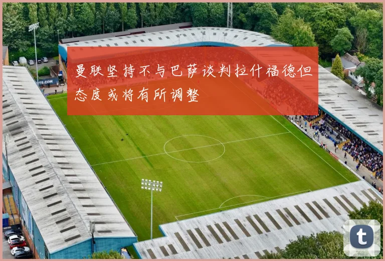 曼联坚持不与巴萨谈判拉什福德但态度或将有所调整