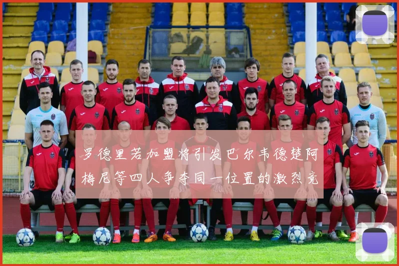 罗德里若加盟将引发巴尔韦德楚阿梅尼等四人争夺同一位置的激烈竞争