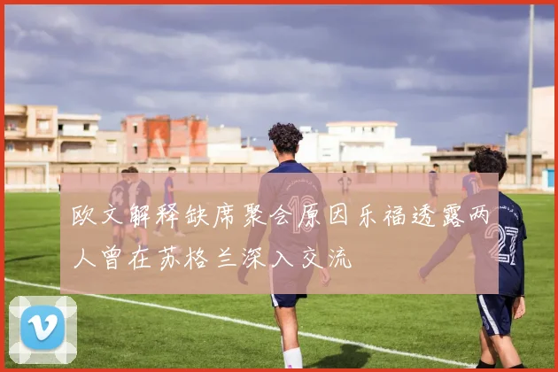 欧文解释缺席聚会原因乐福透露两人曾在苏格兰深入交流