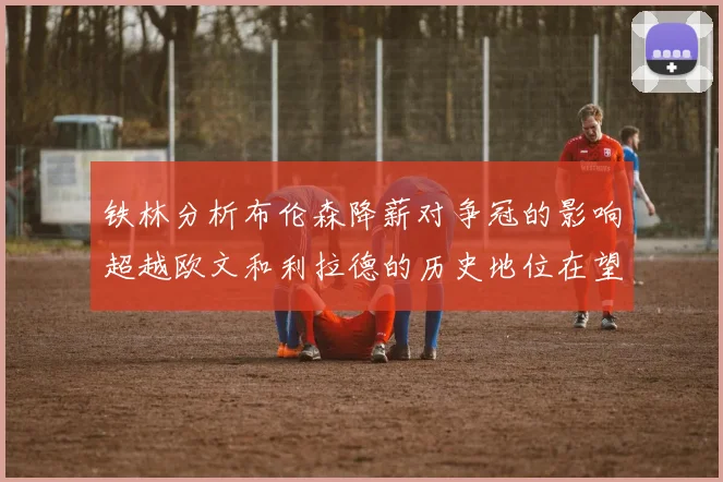 铁林分析布伦森降薪对争冠的影响超越欧文和利拉德的历史地位在望