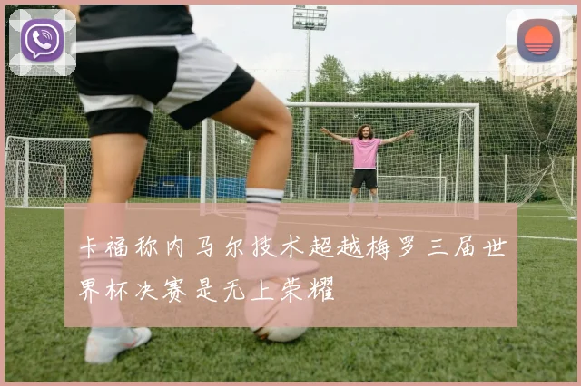卡福称内马尔技术超越梅罗三届世界杯决赛是无上荣耀