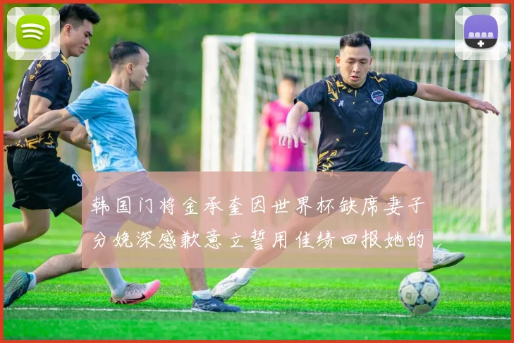 韩国门将金承奎因世界杯缺席妻子分娩深感歉意立誓用佳绩回报她的支持与爱