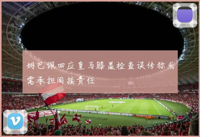姆巴佩回应皇马膝盖检查误传称或需承担间接责任