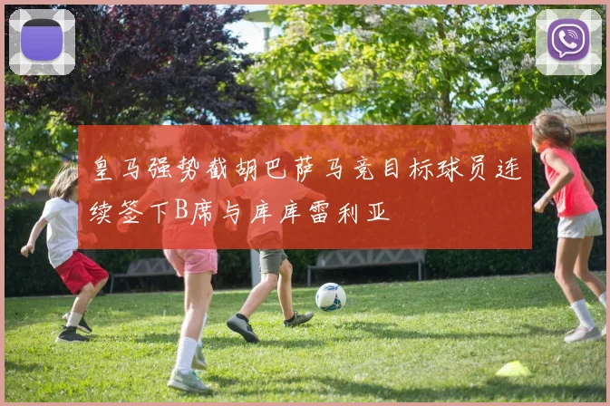 皇马强势截胡巴萨马竞目标球员连续签下B席与库库雷利亚