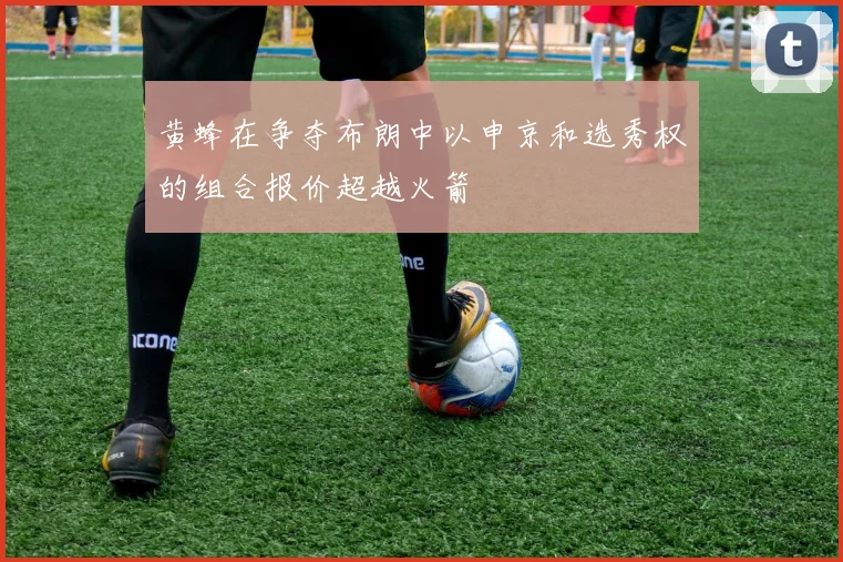 黄蜂在争夺布朗中以申京和选秀权的组合报价超越火箭