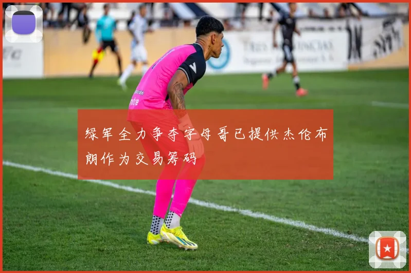 绿军全力争夺字母哥已提供杰伦布朗作为交易筹码