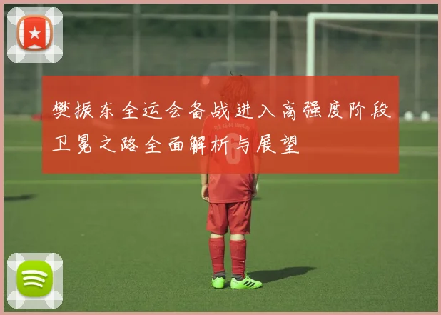 樊振东全运会备战进入高强度阶段卫冕之路全面解析与展望