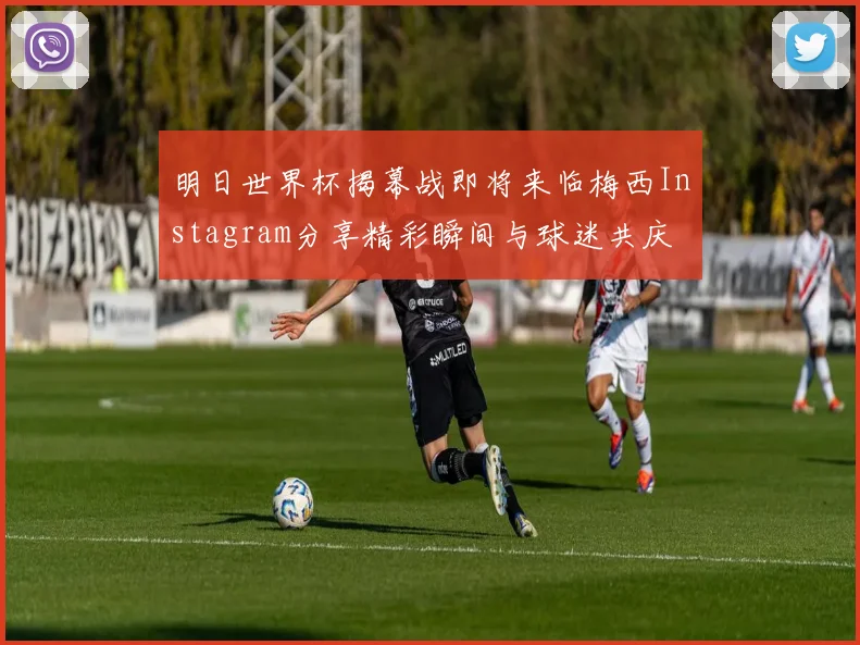 明日世界杯揭幕战即将来临梅西Instagram分享精彩瞬间与球迷共庆