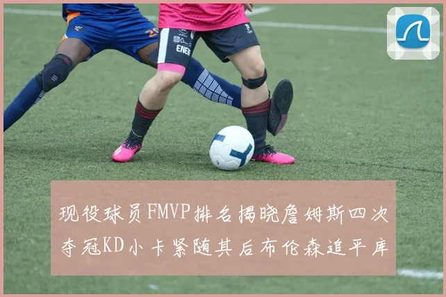 现役球员FMVP排名揭晓詹姆斯四次夺冠KD小卡紧随其后布伦森追平库里约基奇等