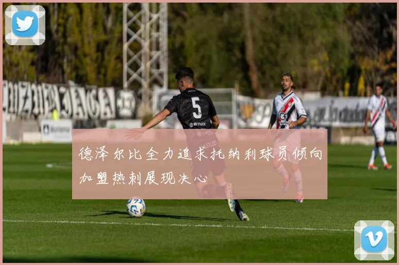 德泽尔比全力追求托纳利球员倾向加盟热刺展现决心