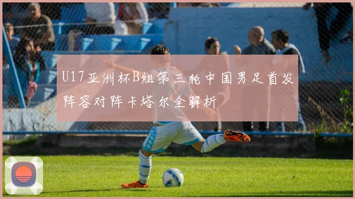 U17亚洲杯B组第三轮中国男足首发阵容对阵卡塔尔全解析